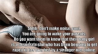 Shhh.. don't make noise, cunt. You are going to wake your parents. Do you want them to know that their baby girl is a desperate slut who has been begging to get raped in her own bed by a stranger met online.'