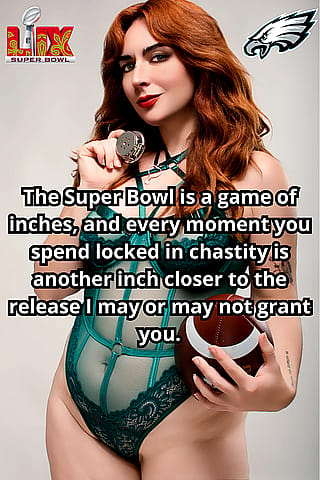 The Super Bowl may be a battle between two teams, but for us, it's a battle between your desire for release and my desire to keep you locked and wanting. [No Imagefap]'